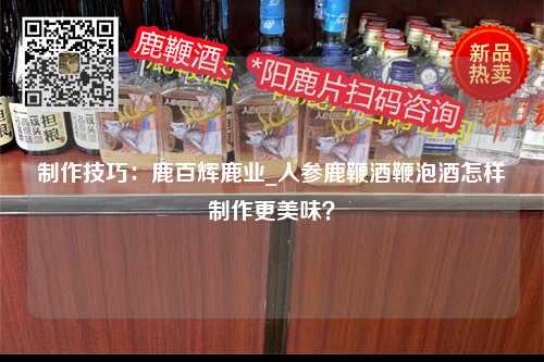 制作技巧：鹿百辉鹿业_人参鹿鞭酒鞭泡酒怎样制作更美味？